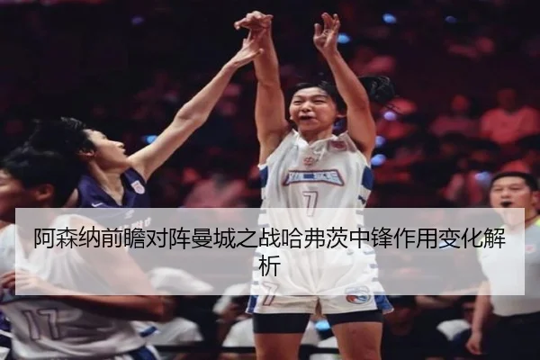 阿森纳前瞻对阵曼城之战哈弗茨中锋作用变化解析