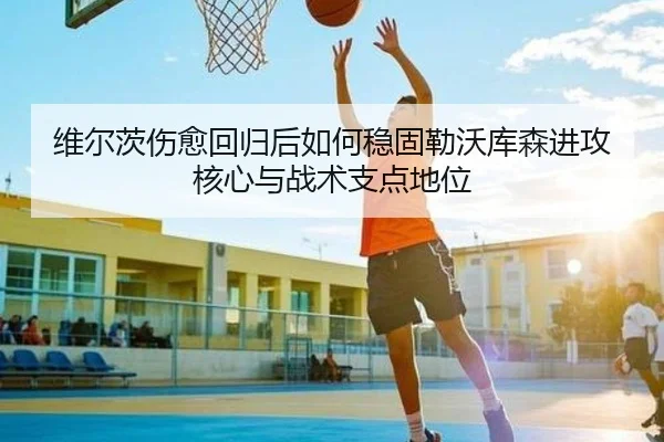 维尔茨伤愈回归后如何稳固勒沃库森进攻核心与战术支点地位