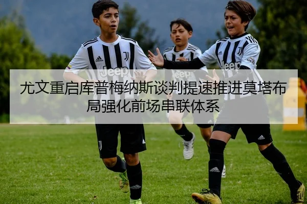 尤文重启库普梅纳斯谈判提速推进莫塔布局强化前场串联体系